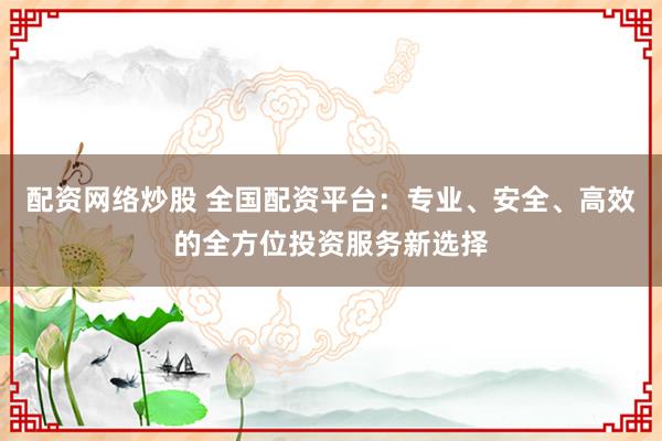 配资网络炒股 全国配资平台：专业、安全、高效的全方位投资服务新选择