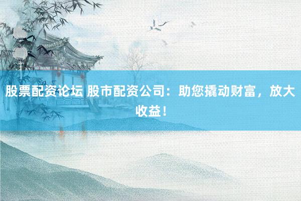 股票配资论坛 股市配资公司：助您撬动财富，放大收益！