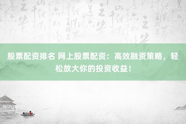 股票配资排名 网上股票配资：高效融资策略，轻松放大你的投资收益！