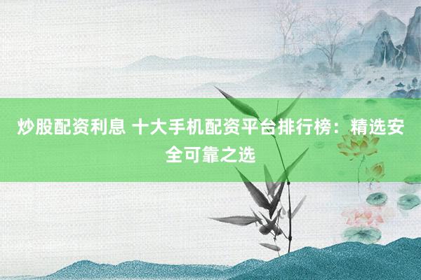 炒股配资利息 十大手机配资平台排行榜：精选安全可靠之选
