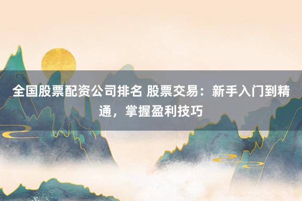 全国股票配资公司排名 股票交易：新手入门到精通，掌握盈利技巧