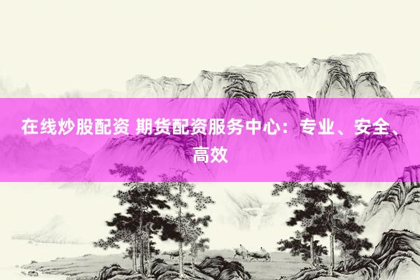 在线炒股配资 期货配资服务中心：专业、安全、高效