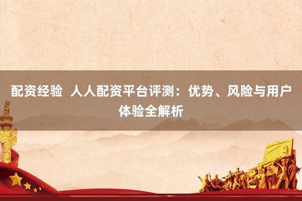 配资经验  人人配资平台评测：优势、风险与用户体验全解析