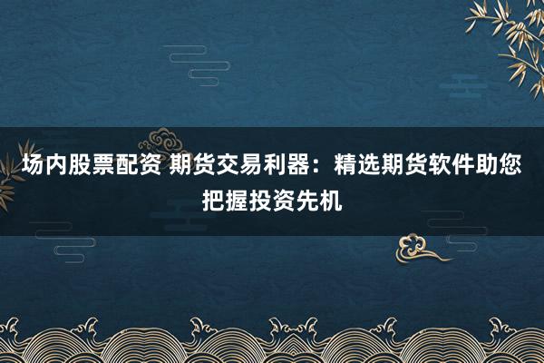 场内股票配资 期货交易利器：精选期货软件助您把握投资先机
