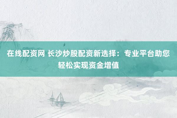 在线配资网 长沙炒股配资新选择：专业平台助您轻松实现资金增值