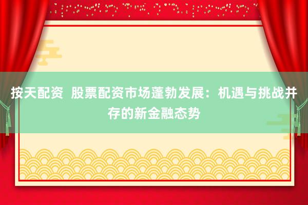 按天配资  股票配资市场蓬勃发展：机遇与挑战并存的新金融态势