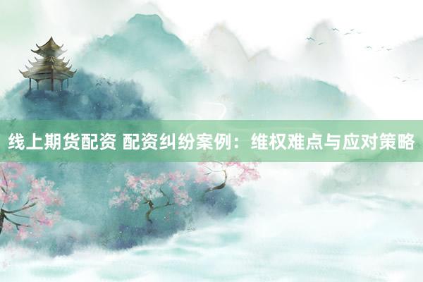 线上期货配资 配资纠纷案例：维权难点与应对策略