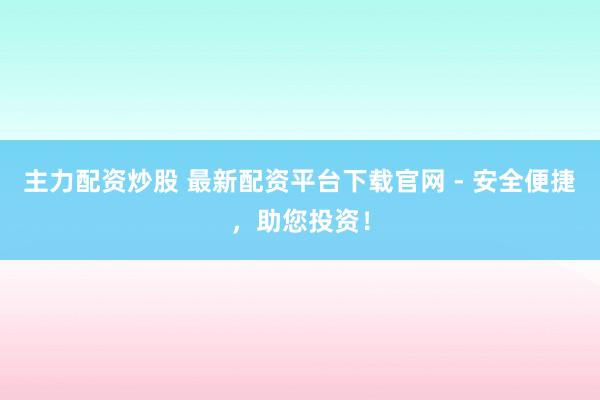 主力配资炒股 最新配资平台下载官网 - 安全便捷，助您投资！