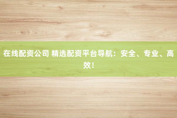 在线配资公司 精选配资平台导航：安全、专业、高效！