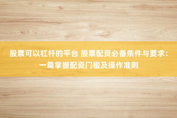 股票可以杠杆的平台 股票配资必备条件与要求：一篇掌握配资门槛及操作准则