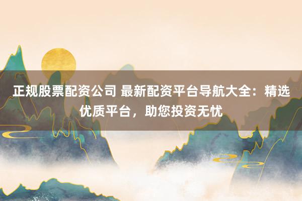 正规股票配资公司 最新配资平台导航大全：精选优质平台，助您投资无忧