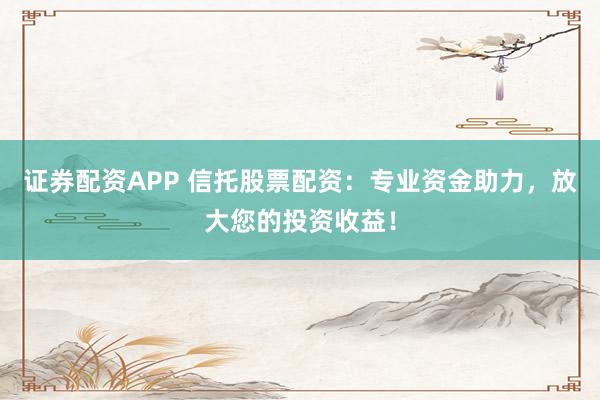 证券配资APP 信托股票配资：专业资金助力，放大您的投资收益！