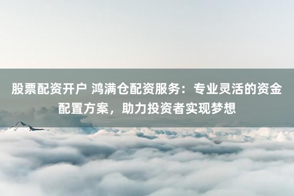 股票配资开户 鸿满仓配资服务：专业灵活的资金配置方案，助力投资者实现梦想