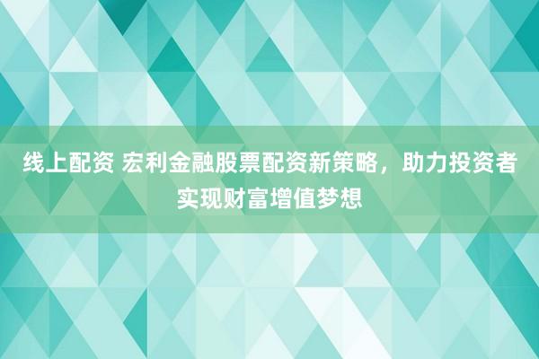 线上配资 宏利金融股票配资新策略，助力投资者实现财富增值梦想