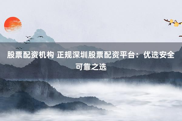 股票配资机构 正规深圳股票配资平台：优选安全可靠之选
