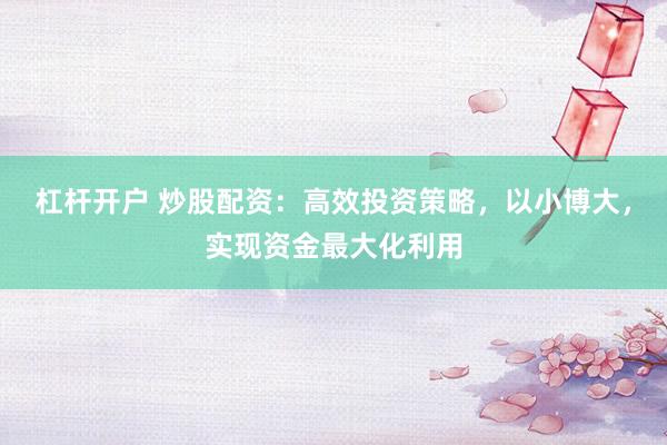 杠杆开户 炒股配资：高效投资策略，以小博大，实现资金最大化利用