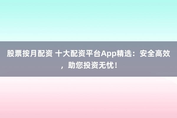 股票按月配资 十大配资平台App精选：安全高效，助您投资无忧！