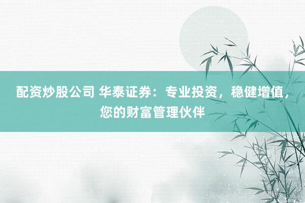 配资炒股公司 华泰证券：专业投资，稳健增值，您的财富管理伙伴