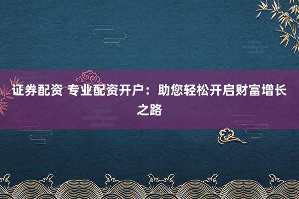 证券配资 专业配资开户：助您轻松开启财富增长之路