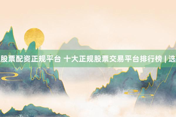 股票配资正规平台 十大正规股票交易平台排行榜 | 选