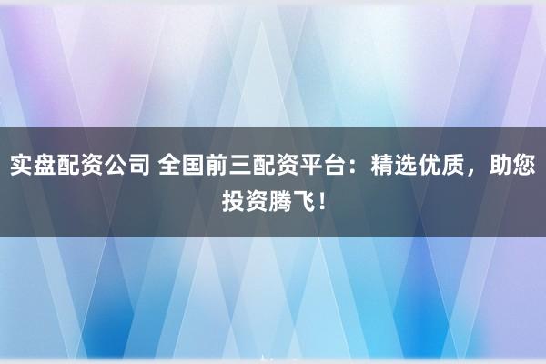 实盘配资公司 全国前三配资平台：精选优质，助您投资腾飞！