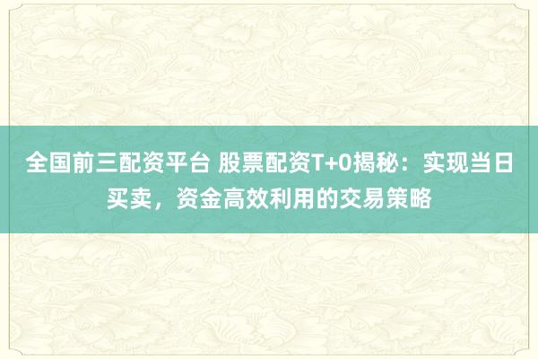 全国前三配资平台 股票配资T+0揭秘：实现当日买卖，资金高效利用的交易策略