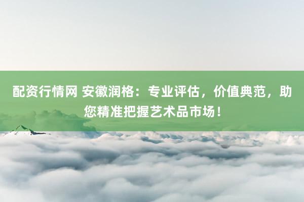 配资行情网 安徽润格：专业评估，价值典范，助您精准把握艺术品市场！