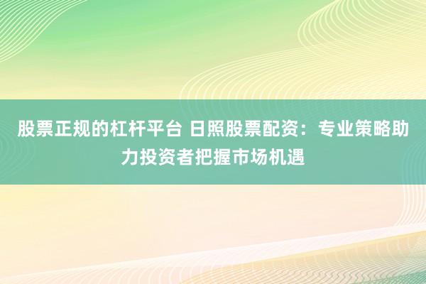 股票正规的杠杆平台 日照股票配资：专业策略助力投资者把握市场机遇