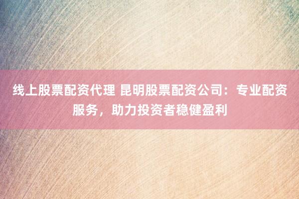线上股票配资代理 昆明股票配资公司：专业配资服务，助力投资者稳健盈利
