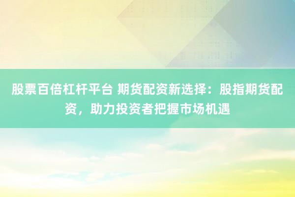 股票百倍杠杆平台 期货配资新选择：股指期货配资，助力投资者把握市场机遇