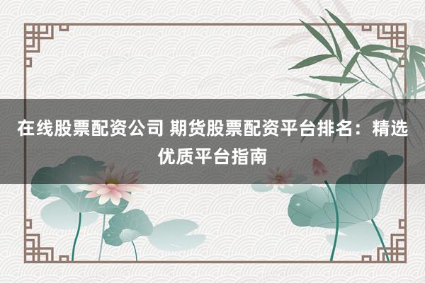在线股票配资公司 期货股票配资平台排名：精选优质平台指南