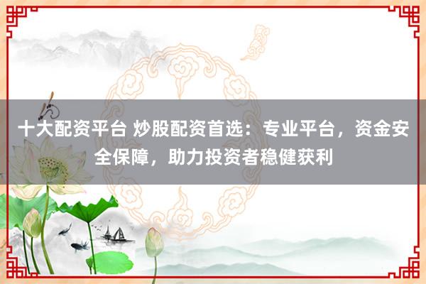 十大配资平台 炒股配资首选：专业平台，资金安全保障，助力投资者稳健获利