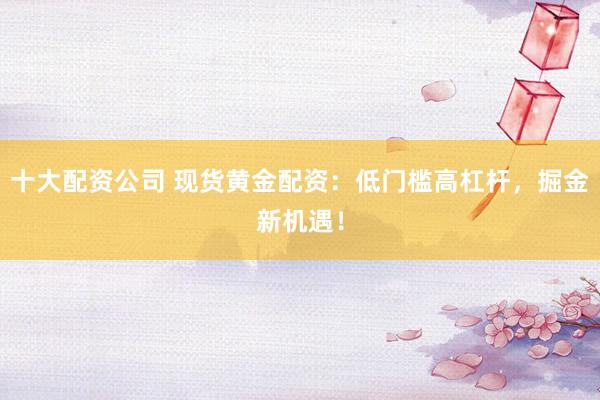 十大配资公司 现货黄金配资：低门槛高杠杆，掘金新机遇！