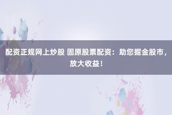 配资正规网上炒股 固原股票配资：助您掘金股市，放大收益！