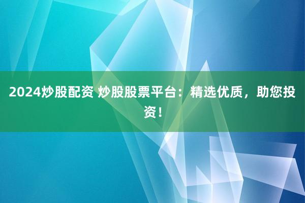 2024炒股配资 炒股股票平台：精选优质，助您投资！