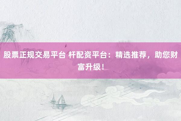 股票正规交易平台 杆配资平台：精选推荐，助您财富升级！