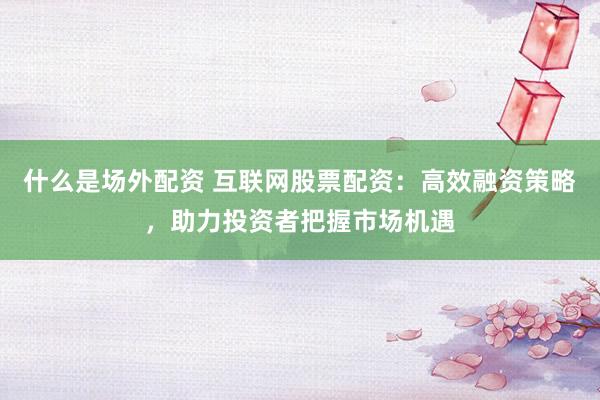 什么是场外配资 互联网股票配资：高效融资策略，助力投资者把握市场机遇
