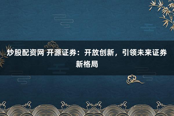 炒股配资网 开源证券：开放创新，引领未来证券新格局