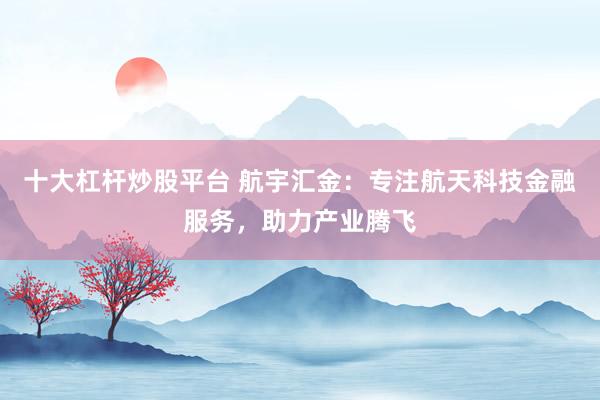 十大杠杆炒股平台 航宇汇金：专注航天科技金融服务，助力产业腾飞