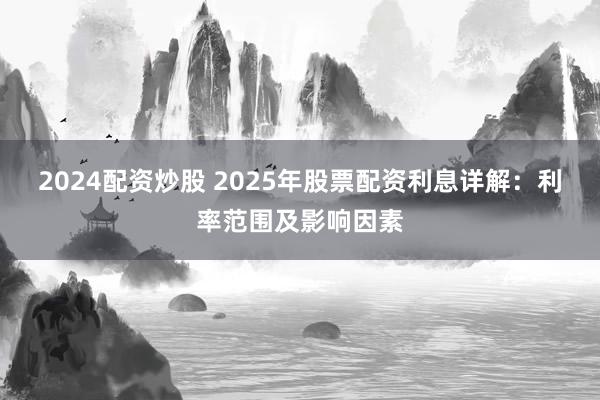 2024配资炒股 2025年股票配资利息详解：利率范围及影响因素