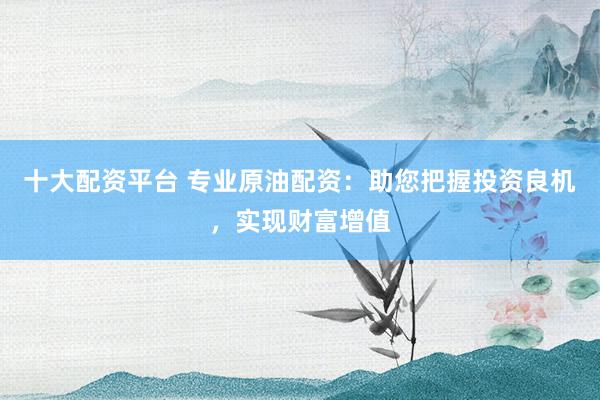 十大配资平台 专业原油配资：助您把握投资良机，实现财富增值