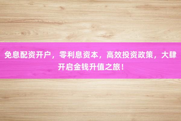 免息配资开户，零利息资本，高效投资政策，大肆开启金钱升值之旅！