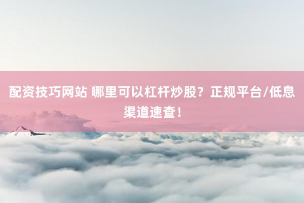 配资技巧网站 哪里可以杠杆炒股？正规平台/低息渠道速查！