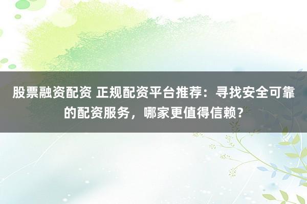 股票融资配资 正规配资平台推荐：寻找安全可靠的配资服务，哪家更值得信赖？