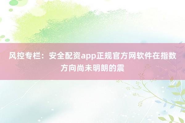 风控专栏：安全配资app正规官方网软件在指数方向尚未明朗的震