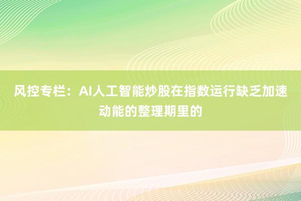 风控专栏：AI人工智能炒股在指数运行缺乏加速动能的整理期里的