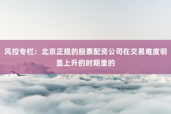 风控专栏：北京正规的股票配资公司在交易难度明显上升的时期里的