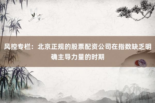 风控专栏：北京正规的股票配资公司在指数缺乏明确主导力量的时期