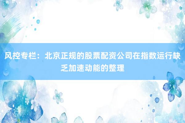 风控专栏：北京正规的股票配资公司在指数运行缺乏加速动能的整理