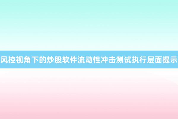 风控视角下的炒股软件流动性冲击测试执行层面提示